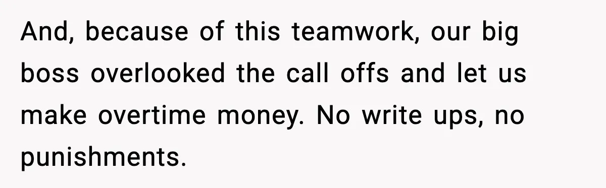 And, because of this teamwork, our big boss overlooked the call offs and let us make overtime money. No write ups, no punishments.