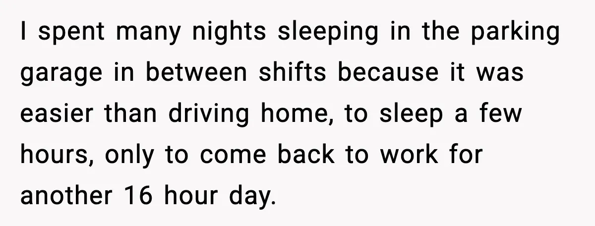 I spent many nights sleeping in the parking garage in between shifts because it was easier than driving home, to sleep a few hours, only to come back to work...