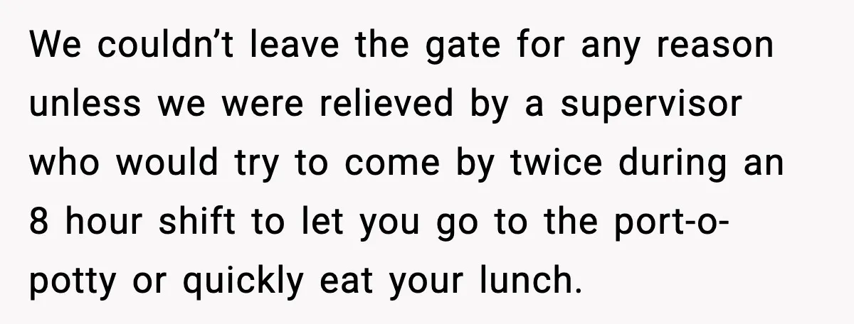 We couldn’t leave the gate for any reason unless we were relieved by a supervisor who would try to come by twice during an 8 hour shift to let you...