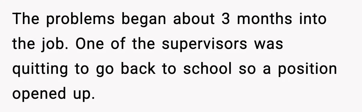 The problems began about 3 months into the job. One of the supervisors was quitting to go back to school so a position opened up.