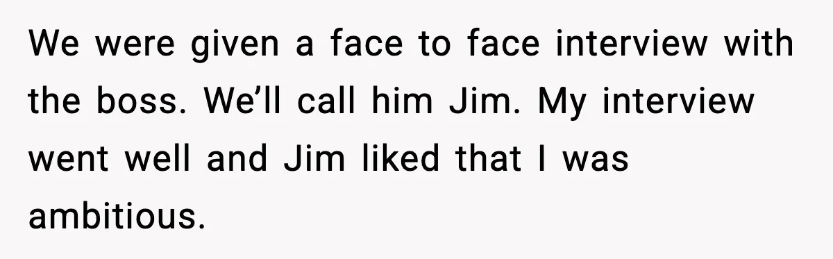 We were given a face to face interview with the boss. We’ll call him Jim. My interview went well and Jim liked that I was ambitious.
