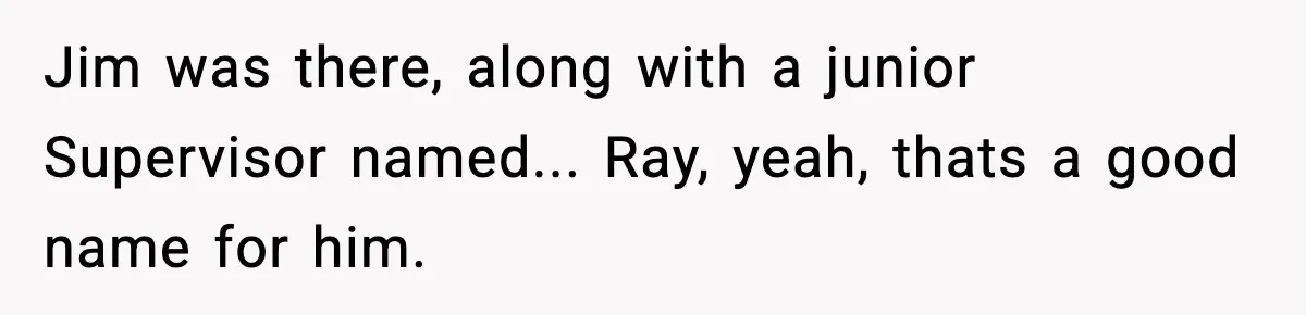 Jim was there, along with a junior Supervisor named... Ray, yeah, thats a good name for him.