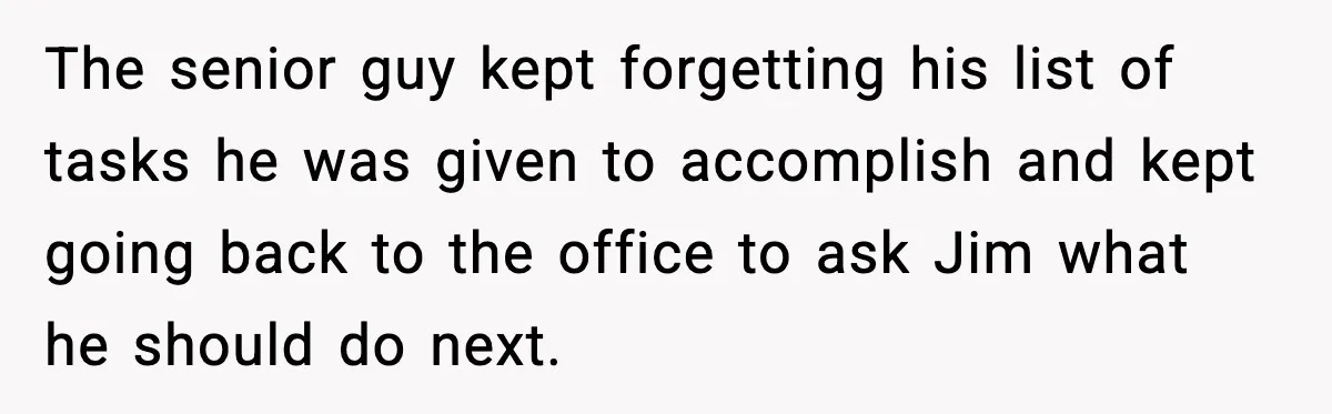 The senior guy kept forgetting his list of tasks he was given to accomplish and kept going back to the office to ask Jim what he should do next.