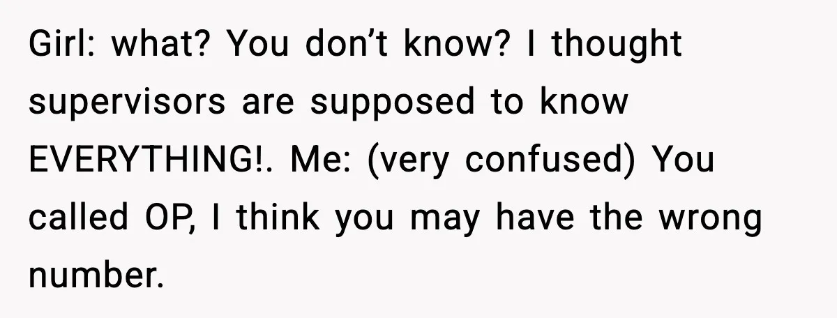 Girl: what? You don’t know? I thought supervisors are supposed to know EVERYTHING!. Me: (very confused) You called OP, I think you may have the wrong number.