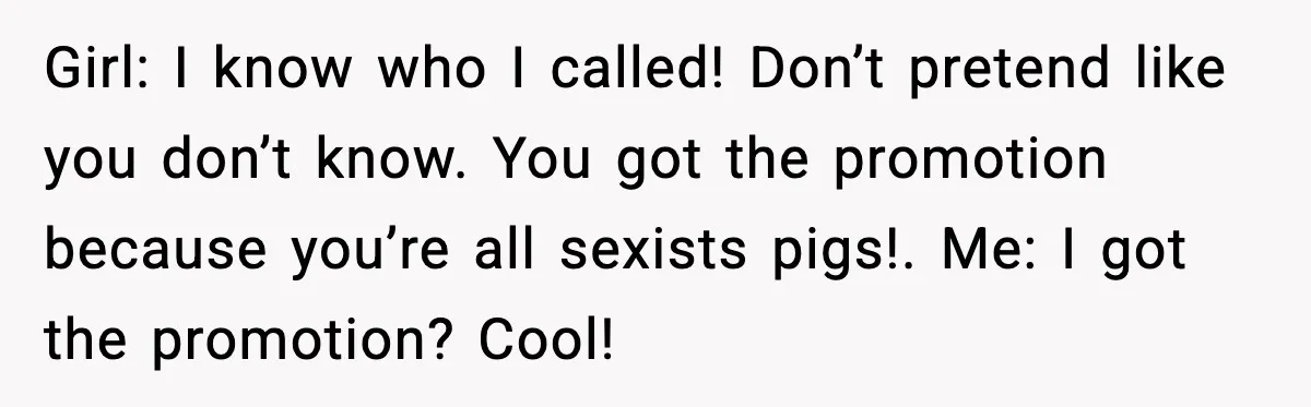 Girl: I know who I called! Don’t pretend like you don’t know. You got the promotion because you’re all sexists pigs!. Me: I got the promotion? Cool!