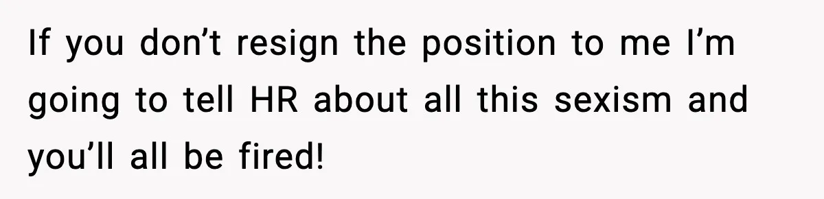 If you don’t resign the position to me I’m going to tell HR about all this sexism and you’ll all be fired!