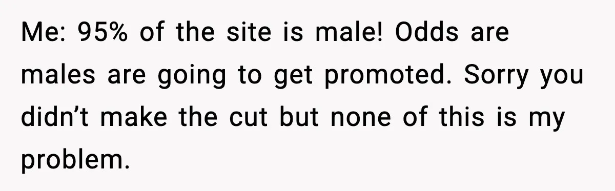Me: 95% of the site is male! Odds are males are going to get promoted. Sorry you didn’t make the cut but none of this is my problem.