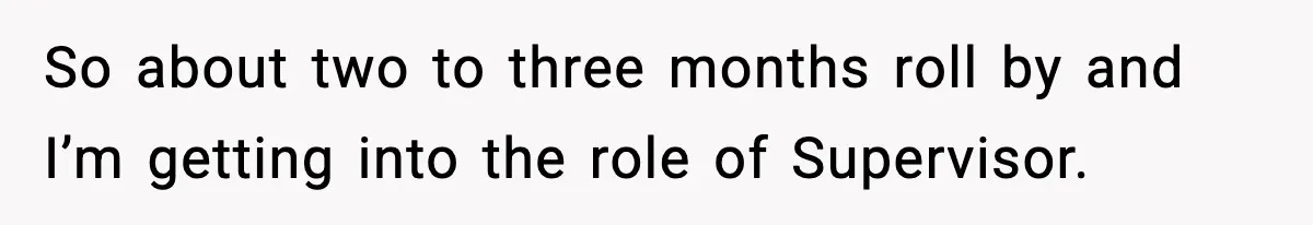 So about two to three months roll by and I’m getting into the role of Supervisor.