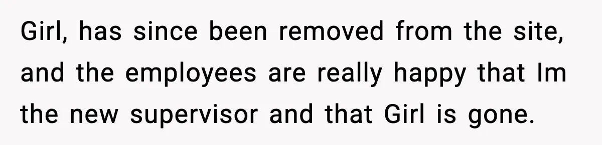 Girl, has since been removed from the site, and the employees are really happy that Im the new supervisor and that Girl is gone.