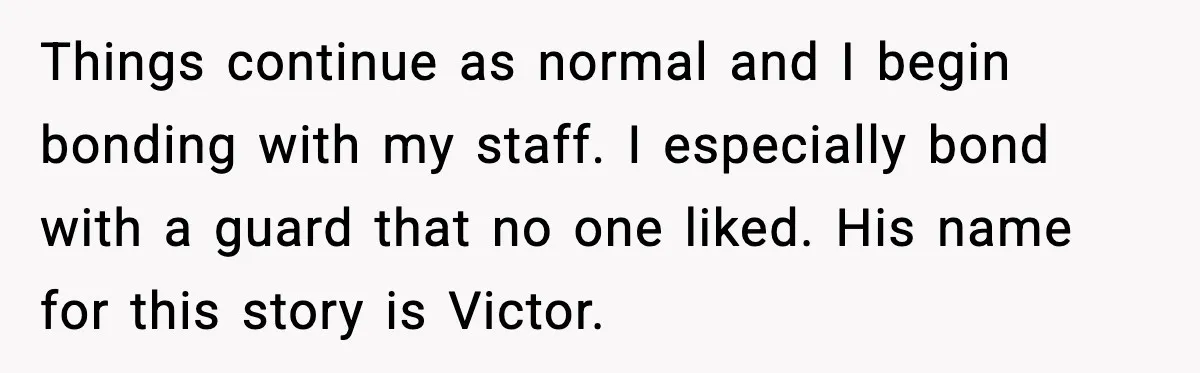 Things continue as normal and I begin bonding with my staff. I especially bond with a guard that no one liked. His name for this story is Victor.