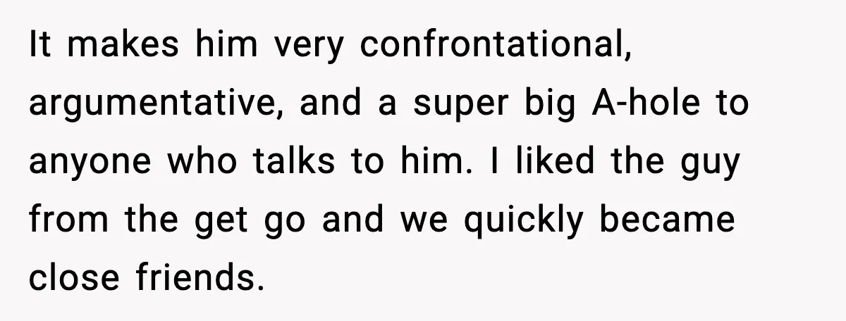 It makes him very confrontational, argumentative, and a super big A-hole to anyone who talks to him. I liked the guy from the get go and we quickly became close...