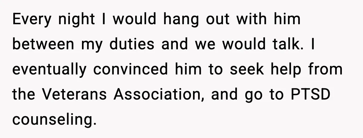 Every night I would hang out with him between my duties and we would talk. I eventually convinced him to seek help from the Veterans Association, and go to PTSD...