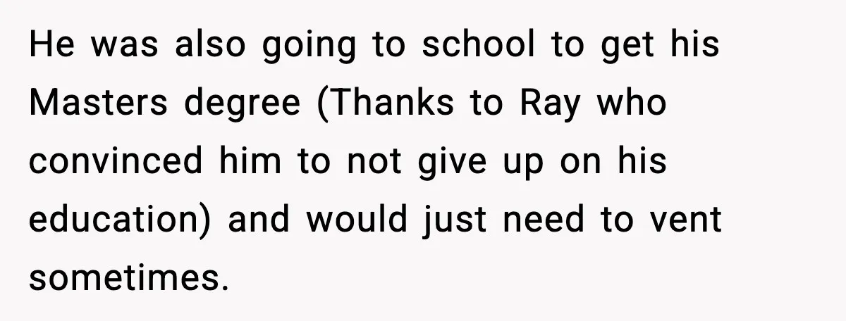 He was also going to school to get his Masters degree (Thanks to Ray who convinced him to not give up on his education) and would just need to vent...