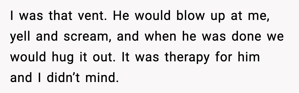 I was that vent. He would blow up at me, yell and scream, and when he was done we would hug it out. It was therapy for him and I...