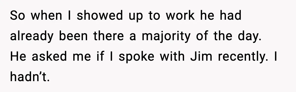 So when I showed up to work he had already been there a majority of the day. He asked me if I spoke with Jim recently. I hadn’t.
