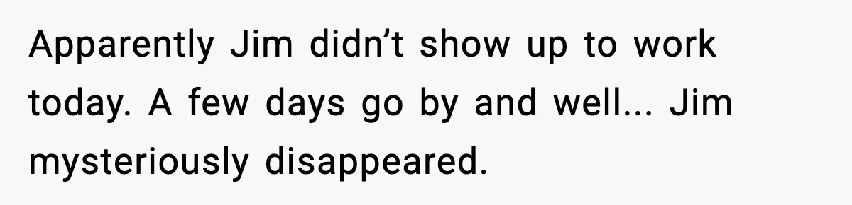 Apparently Jim didn’t show up to work today. A few days go by and well... Jim mysteriously disappeared.