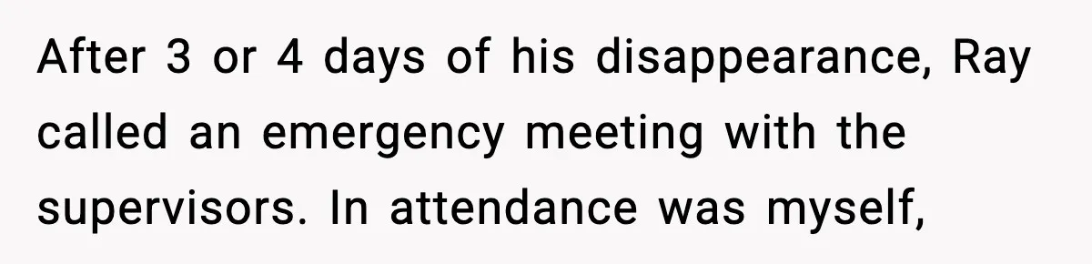 After 3 or 4 days of his disappearance, Ray called an emergency meeting with the supervisors. In attendance was myself,