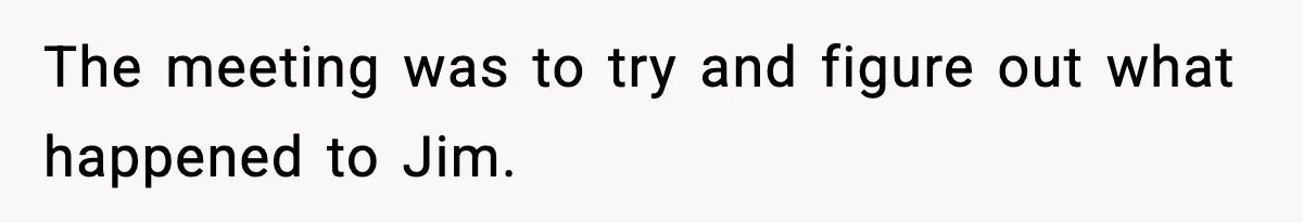 The meeting was to try and figure out what happened to Jim.