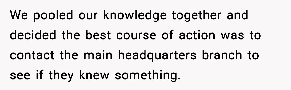 We pooled our knowledge together and decided the best course of action was to contact the main headquarters branch to see if they knew something.