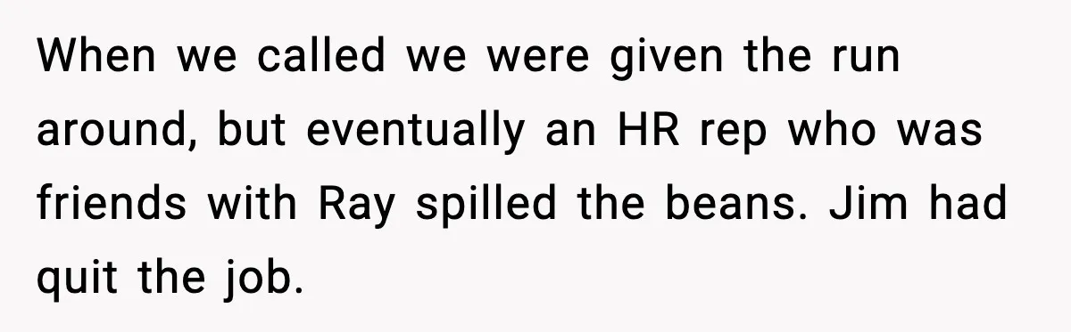When we called we were given the run around, but eventually an HR rep who was friends with Ray spilled the beans. Jim had quit the job.