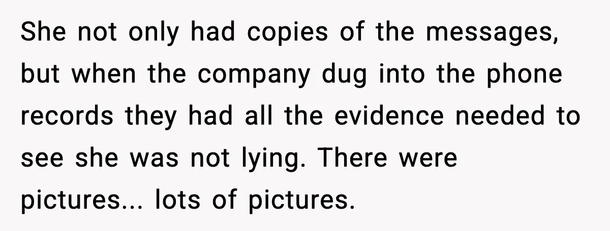 She not only had copies of the messages, but when the company dug into the phone records they had all the evidence needed to see she was not lying. There...