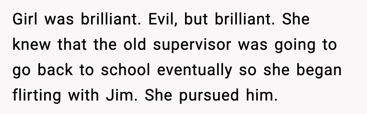 Girl was brilliant. Evil, but brilliant. She knew that the old supervisor was going to go back to school eventually so she began flirting with Jim. She pursued him.