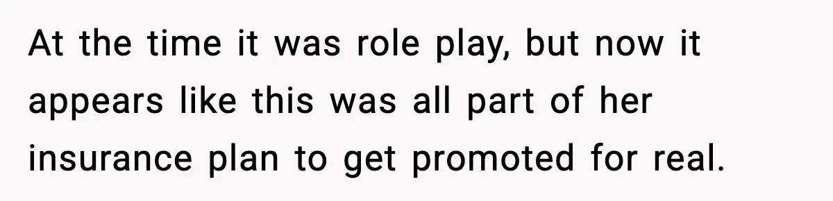 At the time it was role play, but now it appears like this was all part of her insurance plan to get promoted for real.