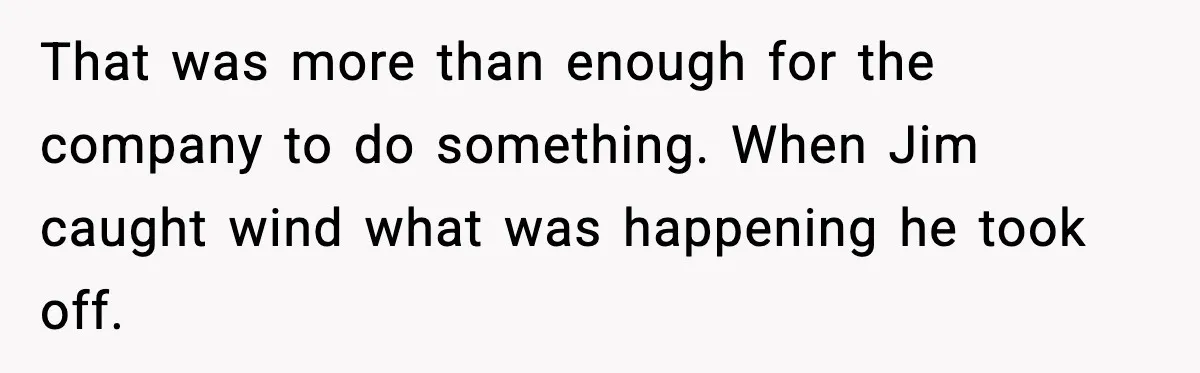 That was more than enough for the company to do something. When Jim caught wind what was happening he took off.