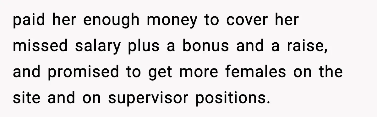 paid her enough money to cover her missed salary plus a bonus and a raise, and promised to get more females on the site and on supervisor positions.
