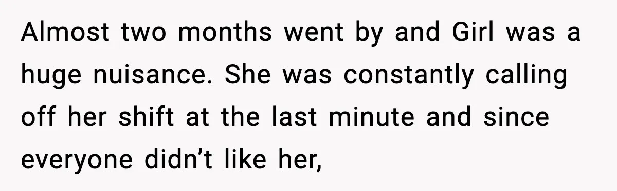 Almost two months went by and Girl was a huge nuisance. She was constantly calling off her shift at the last minute and since everyone didn’t like her,