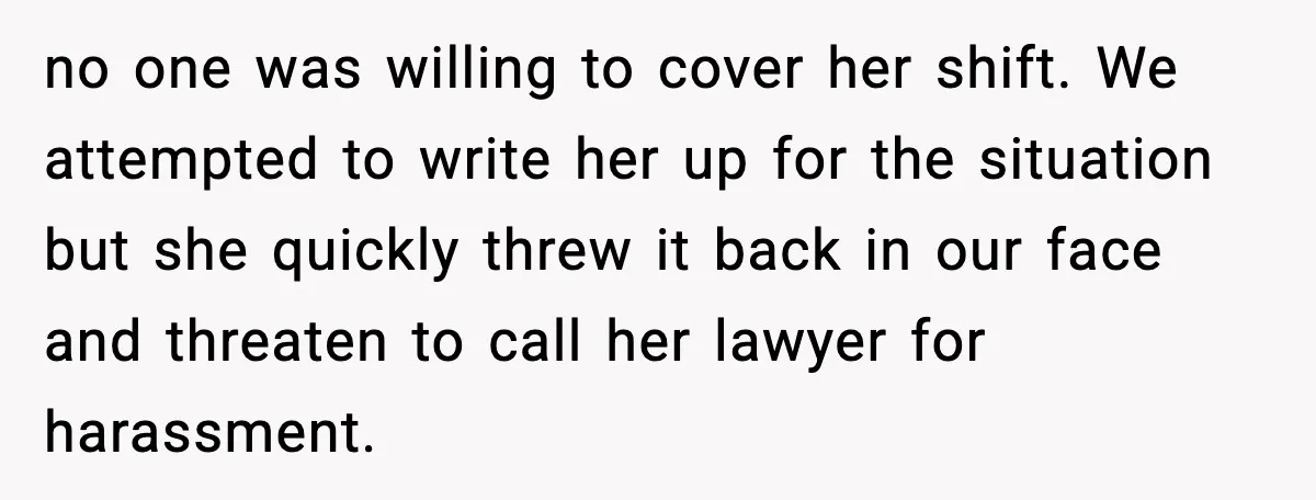 no one was willing to cover her shift. We attempted to write her up for the situation but she quickly threw it back in our face and threaten to call...