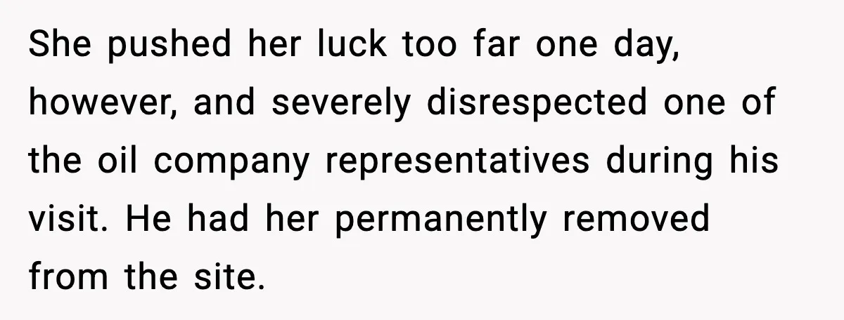 She pushed her luck too far one day, however, and severely disrespected one of the oil company representatives during his visit. He had her permanently removed from the site.
