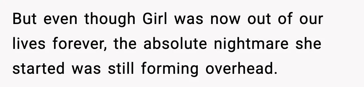 But even though Girl was now out of our lives forever, the absolute nightmare she started was still forming overhead.