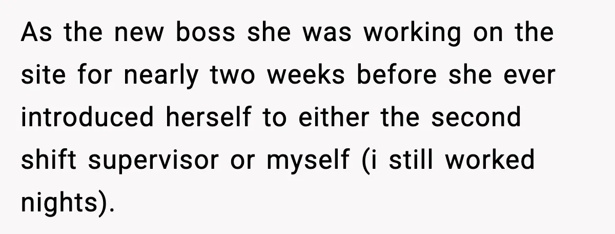 As the new boss she was working on the site for nearly two weeks before she ever introduced herself to either the second shift supervisor or myself (i still worked...