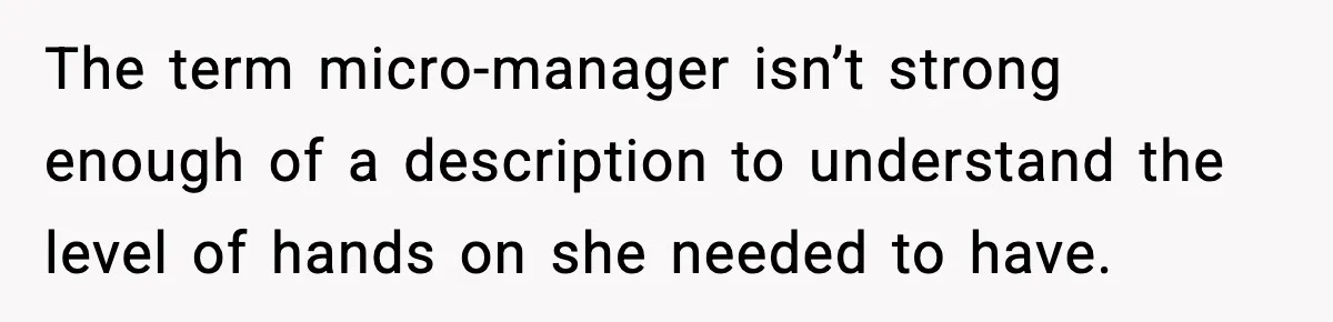 The term micro-manager isn’t strong enough of a description to understand the level of hands on she needed to have.