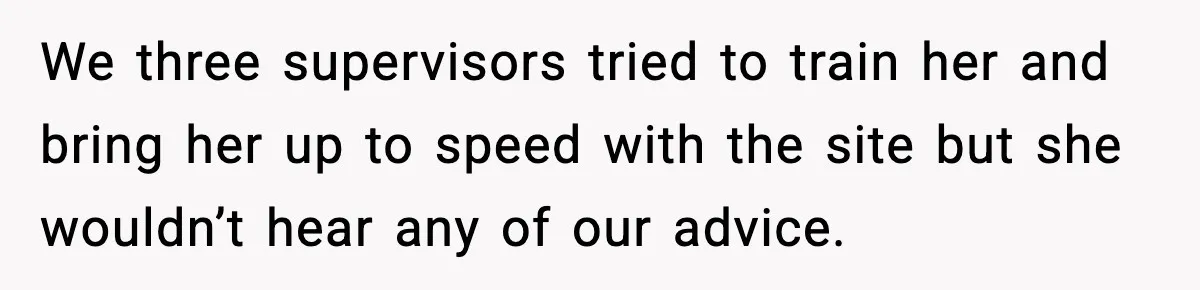 We three supervisors tried to train her and bring her up to speed with the site but she wouldn’t hear any of our advice.