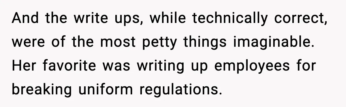 And the write ups, while technically correct, were of the most petty things imaginable. Her favorite was writing up employees for breaking uniform regulations.