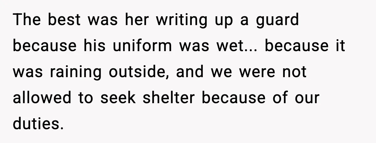 The best was her writing up a guard because his uniform was wet... because it was raining outside, and we were not allowed to seek shelter because of our duties.