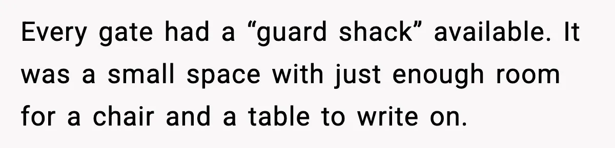 Every gate had a “guard shack” available. It was a small space with just enough room for a chair and a table to write on.