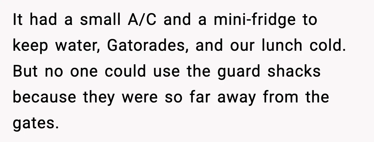 It had a small A/C and a mini-fridge to keep water, Gatorades, and our lunch cold. But no one could use the guard shacks because they were so far away...