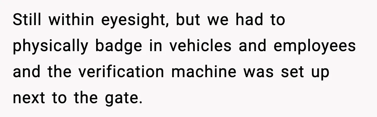 Still within eyesight, but we had to physically badge in vehicles and employees and the verification machine was set up next to the gate.