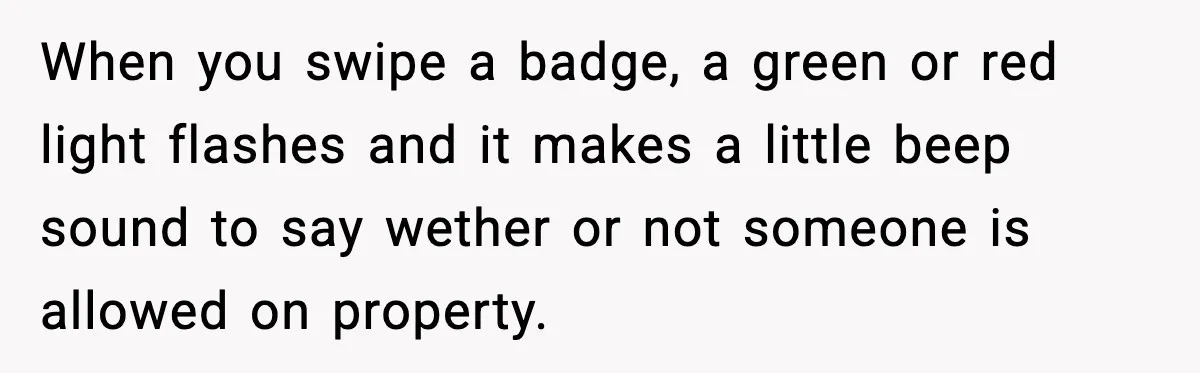 When you swipe a badge, a green or red light flashes and it makes a little beep sound to say wether or not someone is allowed on property.