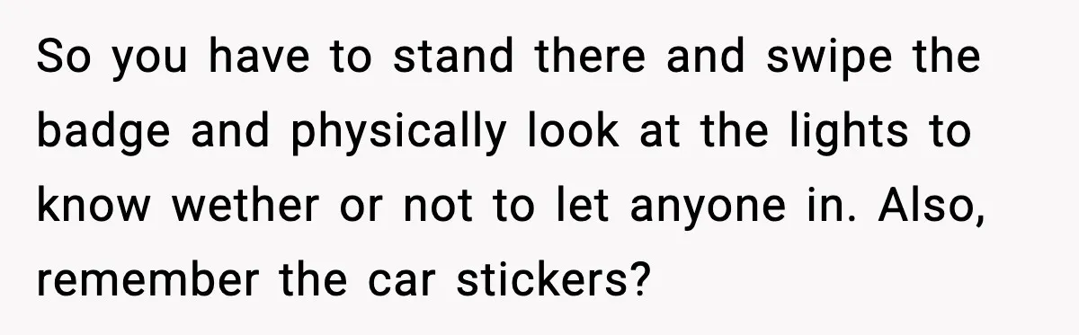 So you have to stand there and swipe the badge and physically look at the lights to know wether or not to let anyone in. Also, remember the car stickers?