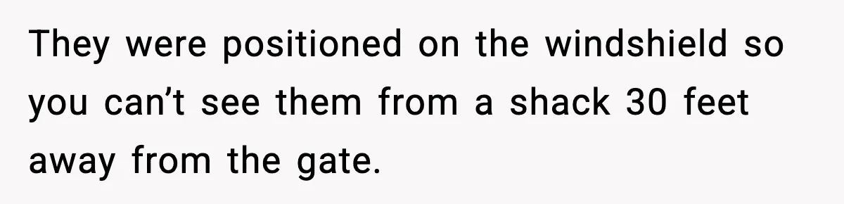 They were positioned on the windshield so you can’t see them from a shack 30 feet away from the gate.