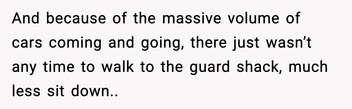 And because of the massive volume of cars coming and going, there just wasn’t any time to walk to the guard shack, much less sit down..