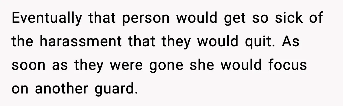 Eventually that person would get so sick of the harassment that they would quit. As soon as they were gone she would focus on another guard.
