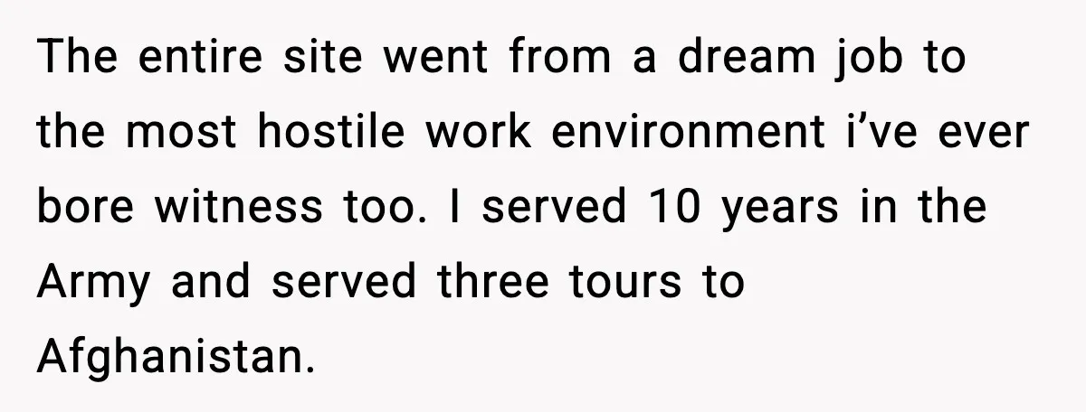 The entire site went from a dream job to the most hostile work environment i’ve ever bore witness too. I served 10 years in the Army and served three tours...