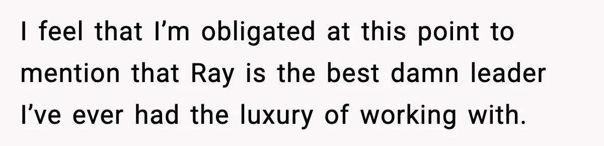 I feel that I’m obligated at this point to mention that Ray is the best damn leader I’ve ever had the luxury of working with.