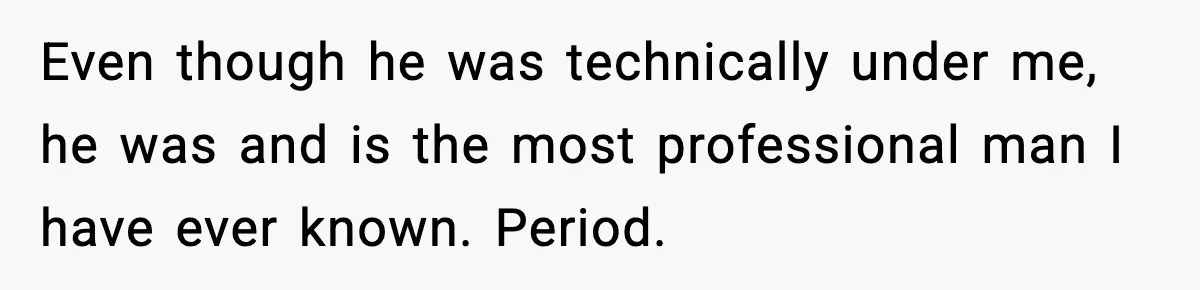 Even though he was technically under me, he was and is the most professional man I have ever known. Period.