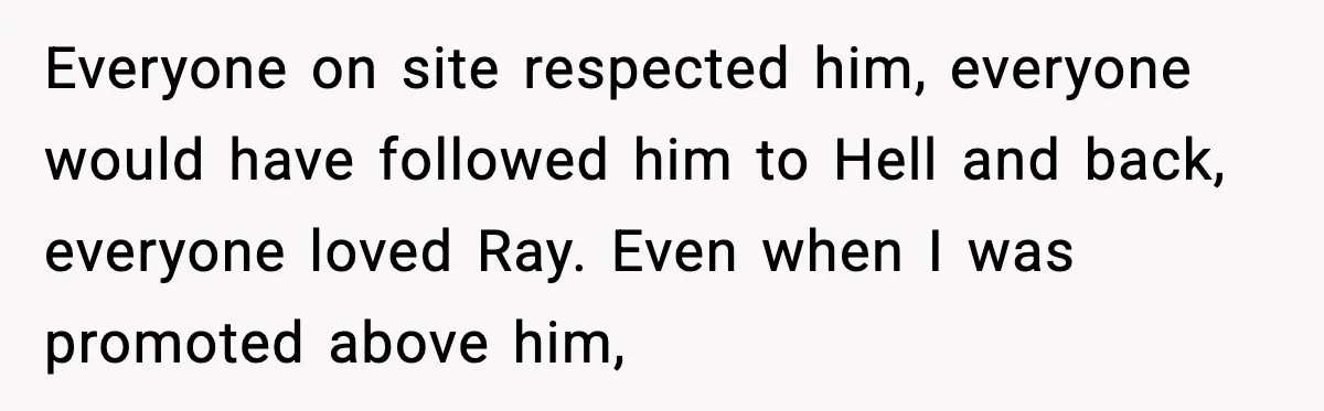 Everyone on site respected him, everyone would have followed him to Hell and back, everyone loved Ray. Even when I was promoted above him,